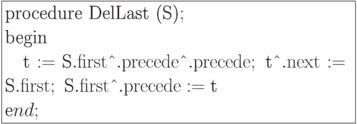 \formula{
\t{procedure DelLast (S)};\\
\t{begin} \\
\mbox{} \q \t{t} := \t{S}.{\rm first}\t{\^{}}.{\rm precede}\t{\^{}}.
{\rm precede};\ \t{t\^{}}.{\rm next} := \t{S}.{\rm first};\ \t{S}.
{\rm first}\t{\^{}}.{\rm precede} := \t{t}\\
\t end;
}