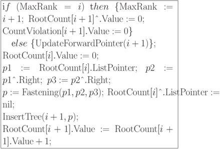 \formula{
\t if\ ({\rm MaxRank} = i)\ \t then\ \{{\rm MaxRank}:= i+1;\
{\rm RootCount}[i+1]\t{\^{}}.{\rm Value}:= 0;\\
{\rm CountViolation}[i+1].{\rm Value}:= 0\}\\
\mbox{}\q \t else\ \{{\rm
UpdateForwardPointer}(i+1)\};\\
{\rm RootCount}[i].{\rm Value}:= 0;\\
p1:= {\rm RootCount}[i].{\rm ListPointer};\ p2:= p1\t{\^{}}.{\rm Right};\
p3:= p2\t{\^{}}.{\rm Right};\\
p:= {\rm Fastening}(p1, p2, p3);\ {\rm RootCount}[i]\t{\^{}}.
{\rm ListPointer}:= {\rm nil};\\
{\rm InsertTree}(i+1, p); \\
{\rm RootCount}[i+1].{\rm Value}:= {\rm RootCount}[i+1].{\rm Value} + 1;
}