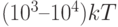 (10^3–10^4)kT