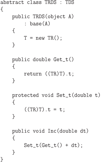 \begin{verbatim}
    abstract class TRDS : TDS
    {
        public TRDS(object A)
            : base(A)
        {
            T = new TR();
        }

        public double Get_t()
        {
            return ((TR)T).t;
        }

        protected void Set_t(double t)
        {
            ((TR)T).t = t;
        }

        public void Inc(double dt)
        {
            Set_t(Get_t() + dt);
        }
    }
\end{verbatim}