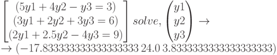 \begin{bmatrix} (5y1+4y2-y3=3) \\ (3y1+2y2+3y3=6) \\ (2y1+2.5y2-4y3=9) \end{bmatrix} solve,\begin{pmatrix} y1 \\ y2 \\ y3 \end{pmatrix}\to \\ \to (-17.833333333333333333\ 24.0\ 3.8333333333333333333) 