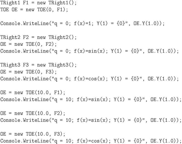 \begin{verbatim}
TRight1 F1 = new TRight1();
TOE OE = new TOE(0, F1);

Console.WriteLine("q = 0; f(x)=1; Y(1) = {0}", OE.Y(1.0));

TRight2 F2 = new TRight2();
OE = new TOE(0, F2);
Console.WriteLine("q = 0; f(x)=sin(x); Y(1) = {0}", OE.Y(1.0));

TRight3 F3 = new TRight3();
OE = new TOE(0, F3);
Console.WriteLine("q = 0; f(x)=cos(x); Y(1) = {0}", OE.Y(1.0));

OE = new TOE(10.0, F1);
Console.WriteLine("q = 10; f(x)=sin(x); Y(1) = {0}", OE.Y(1.0));

OE = new TOE(10.0, F2);
Console.WriteLine("q = 10; f(x)=sin(x); Y(1) = {0}", OE.Y(1.0));

OE = new TOE(10.0, F3);
Console.WriteLine("q = 10; f(x)=cos(x); Y(1) = {0}", OE.Y(1.0));
\end{verbatim}