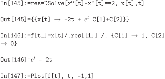 \tt
In[145]:=res=DSolve[x''[t]-x'[t]==2, x[t],t] \\ \\
Out[145]=\{\{x[t] $\to$ -2t + $e^t$ C[1]+C[2]\}\} \\ \\
In[146]:=f[t\_]=x[t]/.res[[1]] /. \{C[1] $\to$ 1, C[2] $\to$ 0\} \\ \\
Out[146]=$e^t$ - 2t \\ \\
In[147]:=Plot[f[t], {t, -1,1}]