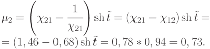 $\begin{array}{*{20}{l}}
  {{\mu _2} = \left( {{\chi _{21}} - \cfrac{1}{{{\chi _{21}}}}} \right)\operatorname{sh} \tilde t = ({\chi _{21}} - {\chi _{12}})\operatorname{sh} \tilde t = } \\
  { = (1,46 - 0,68)\operatorname{sh} \tilde t = 0,78*0,94 = 0,73.}
\end{array}$