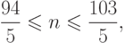 \[ \ \frac {94} 5 \leqslant n \leqslant \frac {103} 5, \]