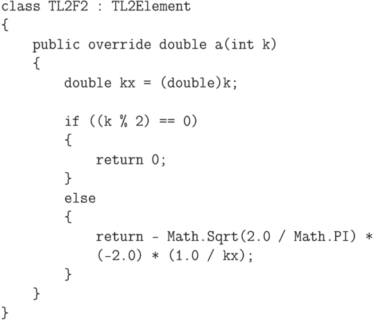 \begin{verbatim}
    class TL2F2 : TL2Element
    {
        public override double a(int k)
        {
            double kx = (double)k;

            if ((k % 2) == 0)
            {
                return 0;
            }
            else
            {
                return - Math.Sqrt(2.0 / Math.PI) *
                (-2.0) * (1.0 / kx);
            }
        }
    }
\end{verbatim}