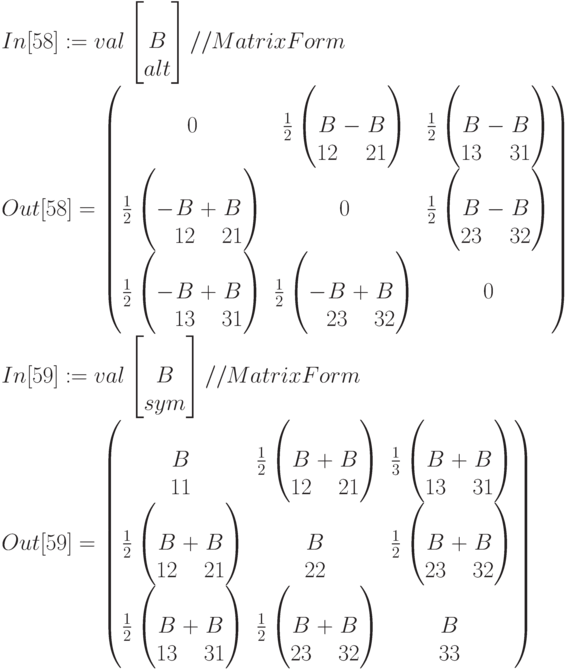In[58]:=val\left[\begin{matrix}\\B\\alt\end{matrix}\right]//MatrixForm\\
Out[58]=\begin{pmatrix}
0&\frac12\left(\begin{matrix}\\B\\12\end{matrix}-\begin{matrix}\\B\\21\end{matrix}\right)&\frac12\left(\begin{matrix}\\B\\13\end{matrix}-\begin{matrix}\\B\\31\end{matrix}\right)\\
\frac12\left(-\begin{matrix}\\B\\12\end{matrix}+\begin{matrix}\\B\\21\end{matrix}\right)&0&\frac12\left(\begin{matrix}\\B\\23\end{matrix}-\begin{matrix}\\B\\32\end{matrix}\right)\\
\frac12\left(-\begin{matrix}\\B\\13\end{matrix}+\begin{matrix}\\B\\31\end{matrix}\right)&\frac12\left(-\begin{matrix}\\B\\23\end{matrix}+\begin{matrix}\\B\\32\end{matrix}\right)&0
\end{pmatrix}\\
In[59]:=val\left[\begin{matrix}\\B\\sym\end{matrix}\right]//MatrixForm\\
Out[59]=\begin{pmatrix}
\begin{matrix}\\B\\11\end{matrix}&\frac12\left(\begin{matrix}\\B\\12\end{matrix}+\begin{matrix}\\B\\21\end{matrix}\right)&\frac13\left(\begin{matrix}\\B\\13\end{matrix}+\begin{matrix}\\B\\31\end{matrix}\right)\\
\frac12\left(\begin{matrix}\\B\\12\end{matrix}+\begin{matrix}\\B\\21\end{matrix}\right)&\begin{matrix}\\B\\22\end{matrix}&\frac12\left(\begin{matrix}\\B\\23\end{matrix}+\begin{matrix}\\B\\32\end{matrix}\right)\\
\frac12\left(\begin{matrix}\\B\\13\end{matrix}+\begin{matrix}\\B\\31\end{matrix}\right)&\frac12\left(\begin{matrix}\\B\\23\end{matrix}+\begin{matrix}\\B\\32\end{matrix}\right)&\begin{matrix}\\B\\33\end{matrix}
\end{pmatrix}