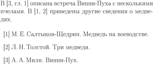 {\advance\Leftex-1mm
\makeatletter%\hbadness 1500
\def\thebibliography#1{%Начисто сперто из report.sty (исключена
                       % команда \chapter)
\list
  {\@biblabel{\arabic{enumiv}}}{\settowidth\labelwidth{\@biblabel{#1}}%
    \leftmargin\labelwidth
    \advance\leftmargin\labelsep
    \usecounter{enumiv}%
    \let\p@enumiv\@empty
    \def\theenumiv{\arabic{enumiv}}}%
    \def\newblock{\hskip .11em plus.33em minus.07em}%
    \sloppy\clubpenalty4000\widowpenalty4000
    \sfcode`\.=\@m}%
\def\endthebibliography{%
  \def\@noitemerr{\@warning{Empty `thebibliography' environment}}%
  \endlist}%
В~[3, гл.~1]
описана встреча Винни-Пуха
с несколькими пчелами.
В~[1, 2]
приведены другие
сведения о медведях.
\par
\begin{thebibliography}{99}
\bibitem{voevoda} М.\,Е.\,Салтыков-Щедрин.
Медведь на воеводстве.
\bibitem{med3} Л.\,Н.\,Толстой.
Три медведя.
\bibitem{Winnie}
А.\,А.\,Милн. Винни-Пух.
\end{thebibliography}
\exb
\begin{verbatim}
В~\cite[гл.~1]{Winnie}
описана встреча Винни-Пуха
с несколькими пчелами.
В~\cite{voevoda,med3}
приведены другие
сведения о медведях.
\begin{thebibliography}{99}
\bibitem{voevoda}
М.\,Е.\,Салтыков-Щедрин.
Медведь на воеводстве.
\bibitem{med3} Л.\,Н.\,Толстой.
Три медведя.
\bibitem{Winnie}
А.\,А.\,Милн. Винни-Пух.
\end{thebibliography}
\end{verbatim}
}