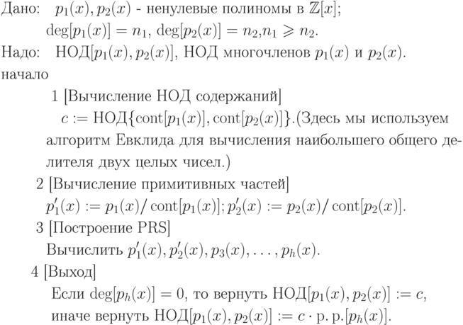 \begin{align*}
&\text{Дано:\quad $p_1(x), p_2(x)$ - ненулевые полиномы в $ \mathbb Z[x]$;}\\
&\text{\quad \quad  \quad$\deg[p_1(x)]=n_1$, $\deg[p_2(x)] = n_2$,$n_1\ge n_2$.}\\
&\text{Надо:\quad $НОД[p_1(x), p_2(x)]$, НОД многочленов $p_1(x)$ и $p_2(x)$.}\\
&\text{начало}\\
&\text{ \quad\quad\quad 1  [Вычисление НОД содержаний]}\\
&\text{\quad\quad\quad\quad $c:=НОД\{\cont[p_1(x)],\cont[p_2(x)]\}$.(Здесь мы используем }\\
&\text{\quad\quad\quad алгоритм Евклида для вычисления наибольшего общего де-}\\
&\text{\quad\quad\quad лителя двух целых чисел.)}\\
&\text{ \quad\quad 2  [Вычисление примитивных частей]}\\
&\text{\quad\quad\quad $p'_1(x):=p_1(x)/\cont[p_1(x)]; p'_2(x):=p_2(x)/\cont[p_2(x)]$.}\\
&\text{ \quad\quad3  [Построение PRS]}\\ 
&\text{\quad\quad\quad Вычислить $p'_1(x),p'_2(x),p_3(x),\dots,p_h(x)$.}\\
&\text{\quad\quad 4  [Выход]}\\ 
&\text{ \quad\quad\quad Если $\deg[p_h(x)] = 0$, то вернуть $НОД[p_1(x), p_2(x)]:=c$,}\\
&\text{    \quad\quad\quad  иначе вернуть $НОД[p_1(x), p_2(x)]:=c\cdot \pp[p_h(x)]$.}\\
\end{align*}