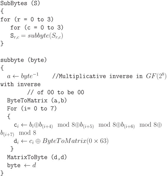 \tt\parindent0pt

\ 

SubBytes (S)

\{ 

for (r = 0 to 3) 

\ \ \ for (c = 0 to 3)

\ \ \ S_{r,c}=subbyte(S_{r,c})

\} 

\ 

subbyte (byte)

\{ 

\ \ $a \gets  byte^{-1}$\ \ \ \  //Multiplicative inverse in $GF(2^{8})$ with inverse


\ \ \ \ \ \ \ \ // of 00 to be 00

\ \ ByteToMatrix (a,b)

\ \ For (i= 0 to 7)

\ \ \{ 

\ \ \ \ c_{i} \gets  b_{i} \oplus  b_{(i+4)}\mod 8 \oplus  b_{(i+5) }\mod 8 \oplus  b_{(i+6)}\mod 8 \oplus  b_{(i+7)}\mod 8

\ \ \ \ d_{i} \gets  c_{i} \oplus  ByteToMatrix (0 \times 63)

\ \ \ \} 

\ \ MatrixToByte (d,d)

\ \ byte \gets  d

\}
