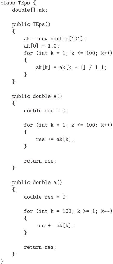 \begin{verbatim}
class TEps {
    double[] ak;

    public TEps()
    {
        ak = new double[101];
        ak[0] = 1.0;
        for (int k = 1; k <= 100; k++)
        {
            ak[k] = ak[k - 1] / 1.1;
        }
    }

    public double A()
    {
        double res = 0;

        for (int k = 1; k <= 100; k++)
        {
            res += ak[k];
        }

        return res;
    }

    public double a()
    {
        double res = 0;

        for (int k = 100; k >= 1; k--)
        {
            res += ak[k];
        }

        return res;
    }
}
\end{verbatim}