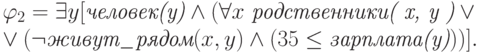 \varphi_2= \exists
y[\textit{человек(y)} \wedge( \forall x \ \textit{родственники( x, y )} \vee \\ \vee
(\neg \textit{живут\_рядом}( x,y )  \wedge (  35 \leq
\textit{зарплата(y)}) )].