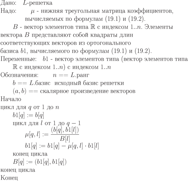 \begin{equation*}\\
\text{Дано:\quad $L$-решетка}\\
\text{Надо: \qquad $\mu$ - нижняя  треугольная  матрица  коэффициентов,  }\\
           \text{\qquad \qquad вычисляемых  по    формулам (19.1) и (19.2).}\\
    \text{\qquad $B$ -  вектор элементов типа $\mathbb R $  с  индексом  $1..n$. Элементы }\\
	 \text{вектора   $B$   представляют   собой квадраты длин }\\
         \text{соответствующих   векторов   из  ортогонального }\\
         \text{базиса $b1$, вычисляемого по формулам (19.1) и (19.2).}}\\
\text{Переменные:\quad $b1$ -  вектор элементов типа (вектор элементов типа }\\
      \text{\qquad $\mathbb R $ с  индексом $1..n$)  с индексом $1..n$}\\
\text{Обозначения:
       \qquad $n$ == $L$.ранг }\\
       \text{\qquad $b$ == $L$.базис  \ исходный базис решетки }  \\
       \text{\qquad $(a,b)$ == скалярное произведение векторов}\\
\text{Начало}\\
\text{цикл для $q$ от $1$ до $n$}\\
\text{\qquad $b1[q] := b[q]$}\\
\text{\qquad цикл для $l$ от $1$ до $q-1$}\\
\text{\qquad \qquad $\mu [q,l] := \dfrac{(b[q],b1[l])}{B[l]}$}\\
\text{\qquad \qquad $b1[q]  := b1[q] - \mu [q,l]\cdot b1[l]$}\\
\text{\qquad конец цикла}\\
\text{\qquad $B[q] := (b1[q],b1[q])$}\\
\text{конец цикла}\\
\text{Конец}
\end{equation*}