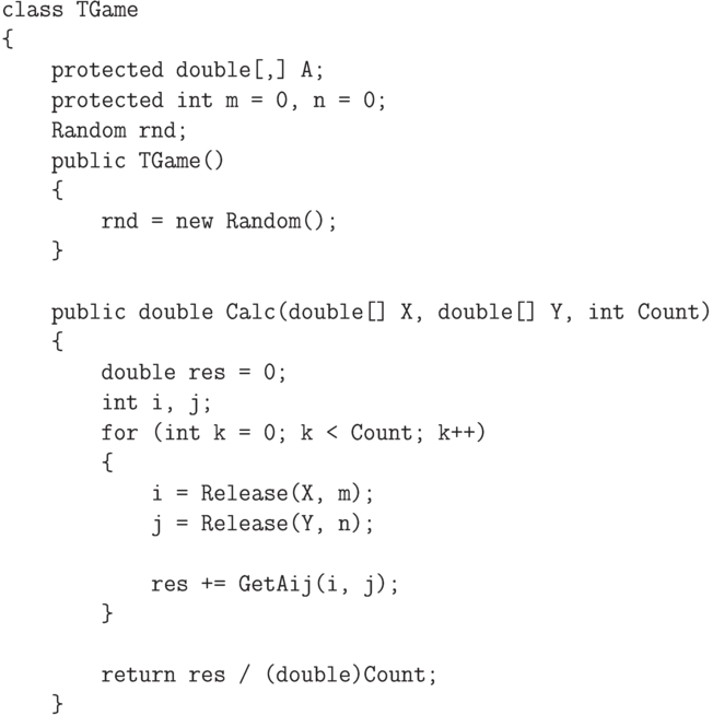 \begin{verbatim}
    class TGame
    {
        protected double[,] A;
        protected int m = 0, n = 0;
        Random rnd;
        public TGame()
        {
            rnd = new Random();
        }

        public double Calc(double[] X, double[] Y, int Count)
        {
            double res = 0;
            int i, j;
            for (int k = 0; k < Count; k++)
            {
                i = Release(X, m);
                j = Release(Y, n);

                res += GetAij(i, j);
            }

            return res / (double)Count;
        }
\end{verbatim}