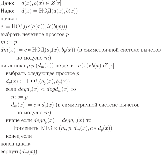 \begin{align*}
&\text{Дано: \quad $a(x), b(x) \in Z[x]$}\\
&\text{Надо: \quad $d(x) = НОД(a(x), b(x))$}\\
&\text{начало}\\
&\text{$c := НОД(lc(a(x)), lc(b(x)))$}\\
&\text{выбрать нечетное простое $p$}\\
&\text{$m := p$}\\
&\text{$dm(x) := c * НОД(a_p(x), b_p(x))$ (в симметричной системе вычетов}\\
&\text{\quad \quad \quad по модулю $m$);}\\
&\text{цикл пока $p.p.(d_m(x))$ не делит $a(x) и b(x) в Z[x]$}\\
&\text{\quad выбрать следующее простое $p$}\\
&\text{\quad $d_p(x) := НОД(a_p(x), b_p(x))$}\\
&\text{\quad если $deg d_p(x) < deg d_m(x)$ то}\\
&\text{\quad \quad $m := p$}\\
&\text{\quad \quad $d_m(x) := c * d_p(x)$ (в симметричной системе вычетов}\\
&\text{\quad \quad \quad по модулю $m$);}\\
&\text{\quad иначе если $deg d_p(x) = deg d_m(x)$ то}\\
&\text{\quad \quad Применить КТО к $(m, p, d_m(x), c * d_p(x))$}\\
&\text{\quad конец если}\\
&\text{конец цикла}\\
&\text{вернуть$(d_m(x)$)}
\end{align*}