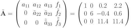 $ \tilde{\mathbf{A}}= \left( \begin{array}{cccc}
 {{a}_{11}} & {{a}_{12}} & {{a}_{13}} & {f}_1  \\
 0 & {\tilde{a}_{22}} & {\tilde{a}_{23}} & {\tilde{f}_2}\\
0 & 0 & {\tilde{\tilde{a}}_{33}} & {\tilde{\tilde{f}}_3}\\
 \end{array}\right) = \left( \begin{array}{cccc}
   1 & 0 & 0.2 & 2.2\\
   0 & 6 & {-0.4} & 0.6 \\
   0 & 0 & 11.4 & 11.4 \\
 \end{array}\right) $