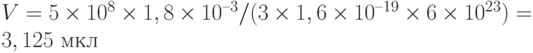 V = 5\times 10^8\times 1,8\times 10^{–3}/(3\times 1,6\times 10^{–19}\times 6\times 10^{23}) = 3,125 \text{ мкл}
