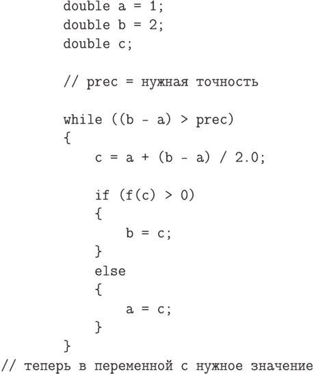 \begin{verbatim}
        double a = 1;
        double b = 2;
        double c;

        // prec = нужная точность

        while ((b - a) > prec)
        {
            c = a + (b - a) / 2.0;

            if (f(c) > 0)
            {
                b = c;
            }
            else
            {
                a = c;
            }
        }
// теперь в переменной c нужное значение
\end{verbatim}