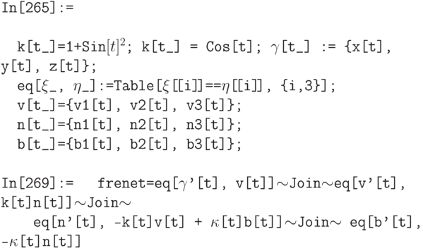 \tt
In[265]:=\\ \\
\phantom{In}k[t\_]=1+Sin$[t]^2$; k[t\_] = Cos[t]; $\gamma$[t\_] := \{x[t], y[t], z[t]\}; \\
\phantom{In}eq[$\xi$\_, $\eta$\_]:=Table[$\xi$[\![i]\!]==$\eta$[\![i]\!], \{i,3\}]; \\
\phantom{In}v[t\_]=\{v1[t], v2[t], v3[t]\}; \\
\phantom{In}n[t\_]=\{n1[t], n2[t], n3[t]\}; \\
\phantom{In}b[t\_]=\{b1[t], b2[t], b3[t]\};\\ \\
In[269]:=
\phantom{In}frenet=eq[$\gamma$'[t], v[t]]$\sim$Join$\sim$eq[v'[t], k[t]n[t]]$\sim$Join$\sim$ \\
\phantom{Infr}eq[n'[t], -k[t]v[t] + $\kappa$[t]b[t]]$\sim$Join$\sim$ eq[b'[t], -$\kappa$[t]n[t]] \\ \\