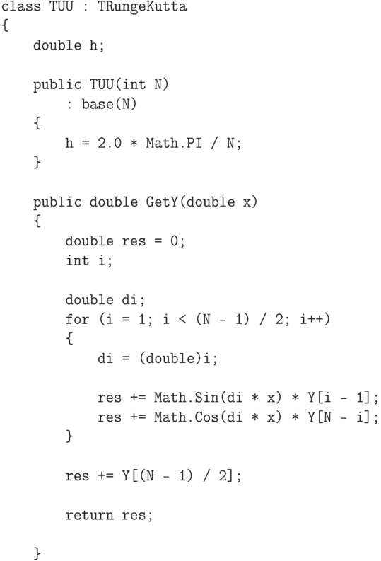 \begin{verbatim}
class TUU : TRungeKutta
{
    double h;

    public TUU(int N)
        : base(N)
    {
        h = 2.0 * Math.PI / N;
    }

    public double GetY(double x)
    {
        double res = 0;
        int i;

        double di;
        for (i = 1; i < (N - 1) / 2; i++)
        {
            di = (double)i;

            res += Math.Sin(di * x) * Y[i - 1];
            res += Math.Cos(di * x) * Y[N - i];
        }

        res += Y[(N - 1) / 2];

        return res;

    }
\end{verbatim}