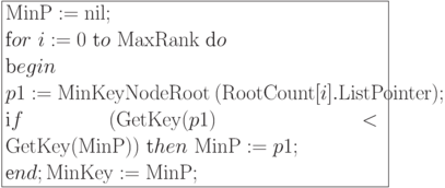 \formula{
{\rm MinP} := {\rm nil};\\
\t for\ i:= 0\ \t to\ {\rm MaxRank}\ \t do \\
\t begin\\
p1 := {\rm MinKeyNodeRoot}\ ({\rm RootCount}[i].{\rm ListPointer});\\
\t if\ ({\rm GetKey}(p1) < {\rm
GetKey}({\rm MinP}))\
\t then\ {\rm MinP}:= p1;\\
\t end;
{\rm MinKey} := {\rm MinP};
}