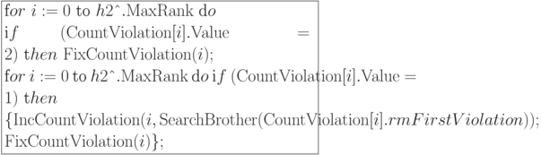 \formula{
\t for\ i:= 0\ \t{to}\ h2\t{\^{}}.{\rm
MaxRank}\ \t do\\
\t if\ ({\rm CountViolation}[i].{\rm
Value} = 2)\
\t then\ {\rm FixCountViolation}(i);\\
\t for\ i:= 0\ \t{to}\ h2\t{\^{}}.{\rm
MaxRank}\ \t do\
\t if\ ({\rm CountViolation}[i].{\rm
Value} = 1)\ \t then \\
\{{\rm IncCountViolation}(i, {\rm SearchBrother}
({\rm CountViolation}[i].{\\rm FirstViolation}));\\
{\rm FixCountViolation}(i)\};
}