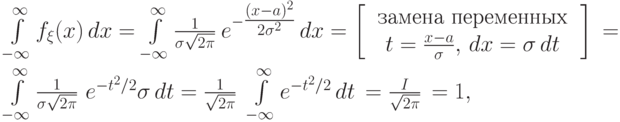 \begin{multiple}
\int\limits_{-\infty}^\infty f_\xi(x)\,dx&=&
\int\limits_{-\infty}^\infty \frac{1}{\sigma\sqrt{2\pi}}~ 
e^{-\tfrac{(x-a)^2}{2\sigma^2}}\,dx=
\left[\begin{array}{c}\text{ замена переменных } \cr
t=\frac{x-a}{\sigma}, \, dx=\sigma\,dt 
\end{array}\right]\, =\\\int\limits_{-\infty}^\infty \frac{1}{\sigma\sqrt{2\pi}}~
e^{-t^2/2}\sigma\,dt=
\frac{1}{\sqrt{2\pi}}~ \int\limits_{-\infty}^\infty
e^{-t^2/2}\,dt\,=\frac{I}{\sqrt{2\pi}}\,=1, 
\end{multiple}