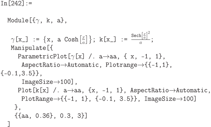 \tt
In[242]:= \\ \\ 
\phantom{In}Module[\{$\gamma$, k, a\}, \\ \\
\phantom{InM}$\gamma$[x\_] := $\left\{$x, a Cosh$\left.\left[\frac xa\right]\right\}$; k[x\_] := $\frac{\text{Sech}\left[\frac xa\right]^2}{a}$; \\
\phantom{InM}Manipulate[\{ \\
\phantom{InMMa}ParametricPlot[$\gamma$[x] /. a$\to$aa, \{ x, -1, 1\}, \\
\phantom{InMMaP}AspectRatio$\to$Automatic, Plotrange$\to$\{\{-1,1\}, \{-0.1,3.5\}\}, \\
\phantom{InMMap}ImageSize$\to$100], \\
\phantom{InMMa}Plot[k[x] /. a$\to$aa, \{x, -1, 1\}, AspectRatio$\to$Automatic, \\
\phantom{InMMap}PlotRange$\to$\{\{-1, 1\}, \{-0.1, 3.5\}\}, ImageSize$\to$100] \\
\phantom{InMM}\}, \\
\phantom{InMM}\{\{aa, 0.36\}, 0.3, 3\}] \\
\phantom{In}]