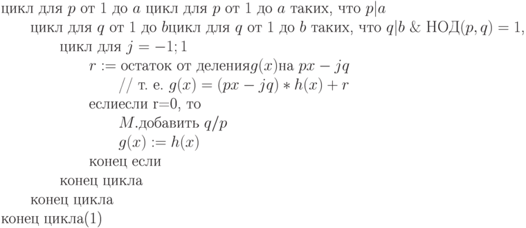 \begin{equation}
		\text{цикл для $p$ от $1$ до $a$ цикл для $p$ от $1$ до
		$a$ таких, что $p|a$}\\
		\text{\qquad цикл для $q$ от $1$ до $b$цикл для $q$ от $1$ до
		$b$ таких, что $q|b\ \&\ НОД(p,q)=1$,}\\
		\text{\qquad \qquad цикл для
		$j=-1;1$}\\
		\text{\qquad \qquad \qquad $r:=\text{остаток от деления$g(x)$на }px-jq$}\\
		\text{\qquad \qquad \qquad \qquad // т. е.  $g(x) = (px-jq)*h(x) + r$}\\
		\text{\qquad \qquad \qquad еслиесли r=0,  то}\\
		\text{\qquad \qquad \qquad \qquad $M.$добавить $q/p$}\\
		\text{\qquad \qquad \qquad \qquad $g(x) := h(x)$}\\
		\text{\qquad \qquad \qquad конец если}\\
		\text{\qquad \qquad конец цикла}\\
		\text{\qquad конец цикла}\\
		\text{конец цикла}
		\end{equation}