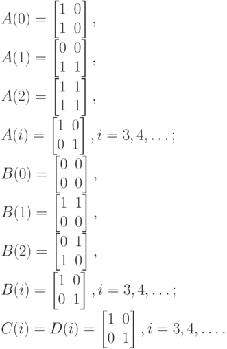 A(0)=
\left [
\begin {matrix}
1&0\\
1&0
\end {matrix}
\right ],\\
A(1)=
\left [
\begin {matrix}
0&0\\
1&1
\end {matrix}
\right ], \\
A(2)=
\left [
\begin {matrix}
1&1\\
1&1
\end {matrix}
\right ],\\
A(i)=
\left [
\begin {matrix}
1&0\\
0&1
\end {matrix}
\right ], i= 3,4, \dots ;\\
B(0)=
\left [
\begin {matrix}
0&0\\
0&0
\end {matrix}
\right ],\\
B(1)=
\left [
\begin {matrix}
1&1\\
0&0
\end {matrix}
\right ], \\
B(2)=
\left [
\begin {matrix}
0&1\\
1&0
\end {matrix}
\right ], \\
B(i)=
\left [
\begin {matrix}
1&0\\
0&1
\end {matrix}
\right ], i=3,4, \dots ;\\
C(i)=D(i)=
\left [
\begin {matrix}
1&0\\
0&1
\end {matrix}
\right ], i=3,4, \dots.
