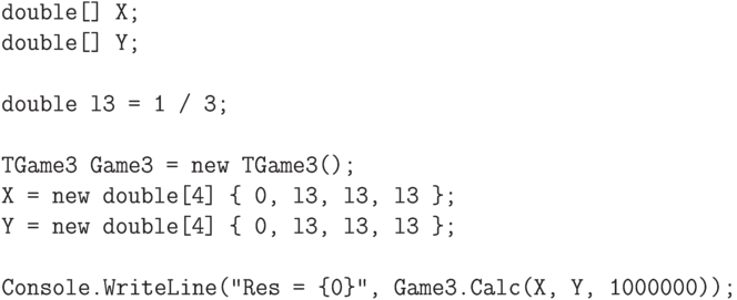 \begin{verbatim}
double[] X;
double[] Y;

double l3 = 1 / 3;

TGame3 Game3 = new TGame3();
X = new double[4] { 0, l3, l3, l3 };
Y = new double[4] { 0, l3, l3, l3 };

Console.WriteLine("Res = {0}", Game3.Calc(X, Y, 1000000));
\end{verbatim}