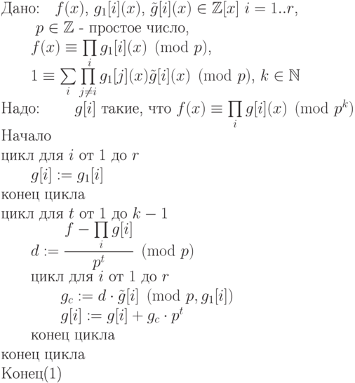 \begin{equation} 
\text{Дано:\quad$f(x)$, $g_1[i](x)$, $\tilde g[i](x)\in \mathbb Z[x]$
$i=1..r$,}\\
               \text{ \qquad $p \in \mathbb Z$ -  простое число,} \\
                \text{\qquad $f(x)\equiv \prod\limits_ig_1[i](x) \pmod p$, }\\
                \text{\qquad $1\equiv \sum\limits_i\prod\limits_{j\ne
i}g_1[j](x)\tilde g[i](x) \pmod p$, $k\in \N$} \\
\text{Надо: \qquad $g[i]$ такие, что $f(x)\equiv \prod\limits_ig[i](x) \pmod{p^k}$ }\\
\text{Начало}\\
\text{цикл для $i$ от $1$ до $r$}\\
\text{\qquad $g[i]:=g_1[i]$}\\
\text{конец цикла}\\
\text{цикл для $t$ от $1$ до $k-1$}\\
\text{\qquad $d:=\dfrac{f-\prod\limits_ig[i]}{p^t} \pmod p$}\\
\text{\qquad цикл для $i$ от $1$ до $r$}\\
\text{\qquad \qquad $g_c:= d\cdot \tilde g[i] \pmod{p, g_1[i]}$}\\
\text{\qquad \qquad $g[i]:=g[i]+g_c\cdot p^t$}\\
\text{\qquad конец цикла}\\
\text{конец цикла}\\
\text{Конец}
\end{equation}