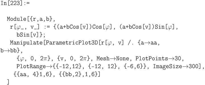 \tt
In[223]:= \\ \\
\phantom{In}Module[\{r,a,b\}, \\
\phantom{InM}r[$\varphi$\_, v\_] := \{(a+bCos[v])Cos[$\varphi$], (a+bCos[v])Sin[$\varphi$], \\
\phantom{InMod}bSin[v]\}; \\
\phantom{InM}Manipulate[ParametricPlot3D[r[$\varphi$, v] /. \{a$\to$aa, b$\to$bb\}, \\
\phantom{InMod}\{$\varphi$, 0, 2$\pi$\}, \{v, 0, 2$\pi$\}, Mesh$\to$None, PlotPoints$\to$30, \\
\phantom{InMod}PlotRange$\to$\{\{-12,12\}, \{-12, 12\}, \{-6,6\}\}, ImageSize$\to$300], \\
\phantom{InMo}\{\{aa, 4\}1,6\}, \{\{bb,2\},1,6\}] \\
\phantom{In}]