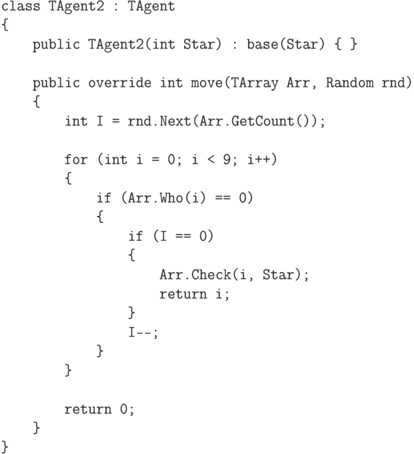 \begin{verbatim}
    class TAgent2 : TAgent
    {
        public TAgent2(int Star) : base(Star) { }

        public override int move(TArray Arr, Random rnd)
        {
            int I = rnd.Next(Arr.GetCount());

            for (int i = 0; i < 9; i++)
            {
                if (Arr.Who(i) == 0)
                {
                    if (I == 0)
                    {
                        Arr.Check(i, Star);
                        return i;
                    }
                    I--;
                }
            }

            return 0;
        }
    }
\end{verbatim}