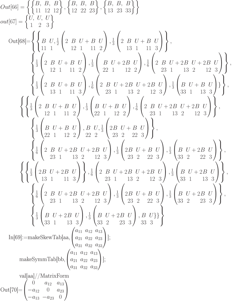 Out[66]=\left\{\left\{\begin{matrix}B,&B,&B\\
11&12&12
\end{matrix}\right\},\left\{\begin{matrix}B,&B,&B\\
12&22&23
\end{matrix} \right\},\left\{\begin{matrix}
B,&B,&B\\
13&23&33
\end{matrix} \right\}\right\}\\
out[67]=\left\{\begin{matrix}
U,&U,&U\\
1&2&3
\end{matrix}\right\}\\

Out[68]=\left\{\left\{\begin{matrix}&\\B&U\\11&1\end{matrix}, \frac12\left(\begin{matrix}&&\\2&B&U\\&12&1\end{matrix}+\begin{matrix}&\\B&U\\11&2\end{matrix}\right),\frac13\left(\begin{matrix}&&\\2&B&U\\&13&1\end{matrix}+\begin{matrix}&\\B&U\\11&3\end{matrix}\right)\right\},\\

\qquad \qquad \left\{\frac13\left(\begin{matrix}&&\\2&B&U\\&12&1\end{matrix}+\begin{matrix}&\\B&U\\11&2\end{matrix}\right), \frac13\left(\begin{matrix}&&\\&B&U\\&22&1\end{matrix}+2\begin{matrix}&\\B&U\\12&2\end{matrix}\right),
\frac16\left(\begin{matrix}&&\\2&B&U\\&23&1\end{matrix}+2\begin{matrix}&\\B&U\\13&2\end{matrix}+2\begin{matrix}&\\B&U\\12&3\end{matrix}\right) \right\},\\

\qquad \qquad \left\{
\frac13\left(\begin{matrix}&&\\2&B&U\\&13&1\end{matrix}+\begin{matrix}&\\B&U\\11&3\end{matrix}\right),
\frac16\left(\begin{matrix}&&\\2&B&U\\&23&1\end{matrix}+2\begin{matrix}&\\B&U\\13&2\end{matrix}+2\begin{matrix}&\\B&U\\12&3\end{matrix}\right),
\frac13\left(\begin{matrix}&\\B&U\\33&1\end{matrix}+\begin{matrix}&\\B&U\\13&3\end{matrix}\right)\} \right\},

\qquad \left\{ \left\{
\frac13\left(\begin{matrix}&&\\2&B&U\\&12&1\end{matrix}+\begin{matrix}&\\B&U\\11&2\end{matrix}\right),
\frac13\left(\begin{matrix}&\\B&U\\22&1\end{matrix}+\begin{matrix}&\\B&U\\12&2\end{matrix}\right),
\frac16\left(\begin{matrix}&&\\2&B&U\\&23&1\end{matrix}+2\begin{matrix}&\\B&U\\13&2\end{matrix}+2\begin{matrix}&\\B&U\\12&3\end{matrix}\right) \right\},\\

\qquad \qquad \left\{
\frac13\left(\begin{matrix}&\\B&U\\22&1\end{matrix}+\begin{matrix}&\\B&U\\12&2\end{matrix}\right), \begin{matrix}&\\B&U\\22&2\end{matrix}, 
\frac13\left(2\begin{matrix}&\\B&U\\23&2\end{matrix}+\begin{matrix}&\\B&U\\22&3\end{matrix}\right) \right\},\\

\qquad \qquad \left\{
\frac16\left(\begin{matrix}&&\\2&B&U\\&23&1\end{matrix}+2\begin{matrix}&\\B&U\\13&2\end{matrix}+2\begin{matrix}&\\B&U\\12&3\end{matrix}\right),
\frac13\left(2\begin{matrix}&\\B&U\\23&2\end{matrix}+\begin{matrix}&\\B&U\\22&3\end{matrix}\right),
\frac13\left(\begin{matrix}&\\B&U\\33&2\end{matrix}+2\begin{matrix}&\\B&U\\22&3\end{matrix}\right) \right\},\\

\qquad \left\{\left\{
\frac13\left(2\begin{matrix}&\\B&U\\13&1\end{matrix}+2\begin{matrix}&\\B&U\\11&3\end{matrix}\right) \right\},
\frac16\left(\begin{matrix}&&\\2&B&U\\&23&1\end{matrix}+2\begin{matrix}&\\B&U\\13&2\end{matrix}+2\begin{matrix}&\\B&U\\12&3\end{matrix}\right),
\frac13\left(\begin{matrix}&\\B&U\\33&1\end{matrix}+2\begin{matrix}&\\B&U\\13&3\end{matrix}\right)\right\},\\

\qquad \qquad \left\{
\frac16\left(\begin{matrix}&&\\2&B&U\\&23&1\end{matrix}+2\begin{matrix}&\\B&U\\13&2\end{matrix}+2\begin{matrix}&\\B&U\\12&3\end{matrix}\right),
\frac13\left(2\begin{matrix}&\\B&U\\23&2\end{matrix}+\begin{matrix}&\\B&U\\22&3\end{matrix}\right),
\frac13\left(\begin{matrix}&\\B&U\\33&2\end{matrix}+2\begin{matrix}&\\B&U\\23&3\end{matrix}\right) \right\},

\qquad \qquad \left\{
\frac13\left(\begin{matrix}&\\B&U\\33&1\end{matrix}+2\begin{matrix}&\\B&U\\13&3\end{matrix}\right),
\frac13\left(\begin{matrix}&\\B&U\\33&2\end{matrix}+2\begin{matrix}&\\B&U\\23&3\end{matrix}\right),
\begin{matrix}&\\B&U\\33&3\end{matrix}\} \} \right\}\\

In[69]:=makeSkewTab[aa,\begin{pmatrix}a_{11}&a_{12}&a_{13}\\a_{21}&a_{22}&a_{23}\\a_{31}&a_{32}&a_{33}\end{pmatrix}];\\

\qquad makeSymmTab[bb,\begin{pmatrix}a_{11}&a_{12}&a_{13}\\a_{21}&a_{22}&a_{23}\\a_{31}&a_{32}&a_{33}\end{pmatrix}];\\

\qquad
val[aa]//MatrixForm\\
Out[70]=\begin{pmatrix}
0&a_{12}&a_{13}\\
-a_{12}&0&a_{23}\\
-a_{13}&-a_{23}&0
\end{pmatrix}
