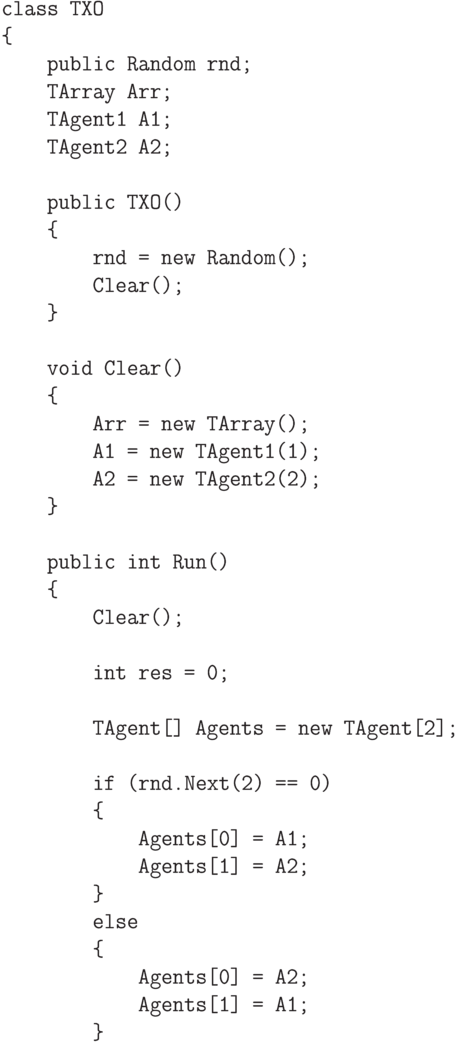 \begin{verbatim}
    class TXO
    {
        public Random rnd;
        TArray Arr;
        TAgent1 A1;
        TAgent2 A2;

        public TXO()
        {
            rnd = new Random();
            Clear();
        }

        void Clear()
        {
            Arr = new TArray();
            A1 = new TAgent1(1);
            A2 = new TAgent2(2);
        }

        public int Run()
        {
            Clear();

            int res = 0;

            TAgent[] Agents = new TAgent[2];

            if (rnd.Next(2) == 0)
            {
                Agents[0] = A1;
                Agents[1] = A2;
            }
            else
            {
                Agents[0] = A2;
                Agents[1] = A1;
            }
\end{verbatim}
