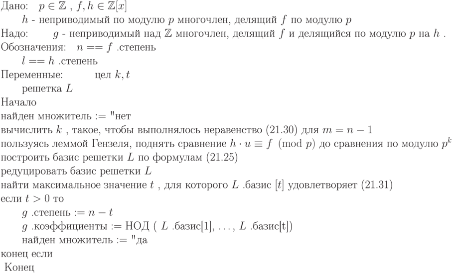 \begin{equation*}
\text{Дано:\quad  $ p\in\mathbb Z  $ , $ f,h\in\mathbb Z [x] $} \\
\text{\qquad  $ h $  -  неприводимый по модулю $ p $ многочлен, делящий $ f $ по модулю $ p $ }}\\
\text{Надо: \qquad  $ g $  -  неприводимый над $ \mathbb Z  $ многочлен, делящий $ f $ и делящийся
         по модулю $ p $ на $ h $ .}}\\
\text{Обозначения:\quad  $ n == f $ .степень}\\
        \text{\qquad  $ l == h $ .степень}\\
\text{Переменные:\quad
        \qquad цел $ k,t $} \\
        \text{\qquad решетка $ L $ }\\
\text{Начало}\\
\text{найден множитель := "нет"}\\
\text{вычислить $ k $ , такое, чтобы выполнялось неравенство (21.30) для $ m=n-1 $ }\\
\text{пользуясь леммой  Гензеля, поднять  сравнение $  h\cdot u\equiv   f \pmod p $   до сравнения по модулю $ p^k $ }\\
\text{построить базис решетки $ L $ по формулам (21.25)}\\
\text{редуцировать базис решетки $ L $} \\
\text{найти максимальное значение $ t $ , для которого $ L $ .базис $ [t] $ удовлетворяет (21.31)}\\
\text{если  $ t > 0 $  то} \\
\text{\qquad  $ g $ .степень $ := n-t $} \\
\text{\qquad  $ g $ .коэффициенты $:= НОД$ ( $ L $ .базис[1], \dots, $ L $ .базис[t])}\\
\text{\qquad найден множитель := "да"}\\
\text{конец если }\\
\text{ Конец }
\end{equation*}