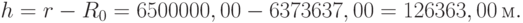 h= r- R_0=6500000,00-6373637,00=126363,00\,м.