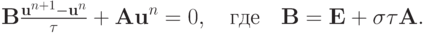 $ {\mathbf{B}} \frac{{{\mathbf{u}}^{n + 1} - {\mathbf{u}}^{n}}}{\tau} + {\mathbf{Au}}^{n} = 0, \quad \mbox{где} \quad
{\mathbf{B}} = {\mathbf{E}} + {\sigma}\tau{\mathbf{A}}. $
