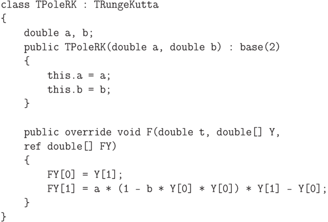 \begin{verbatim}
    class TPoleRK : TRungeKutta
    {
        double a, b;
        public TPoleRK(double a, double b) : base(2)
        {
            this.a = a;
            this.b = b;
        }

        public override void F(double t, double[] Y,
        ref double[] FY)
        {
            FY[0] = Y[1];
            FY[1] = a * (1 - b * Y[0] * Y[0]) * Y[1] - Y[0];
        }
    }
\end{verbatim}