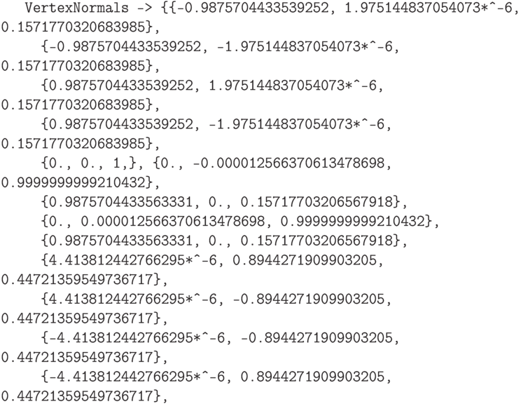 \tt
\phantom{OuG}VertexNormals -> \{\{-0.9875704433539252, 1.975144837054073*\^\,\!-6, 0.1571770320683985\},\\
\phantom{OuGra}\{-0.9875704433539252, -1.975144837054073*\^\,\!-6, 0.1571770320683985\},\\
\phantom{OuGra}\{0.9875704433539252, 1.975144837054073*\^\,\!-6, 0.1571770320683985\},\\
\phantom{OuGra}\{0.9875704433539252, -1.975144837054073*\^\,\!-6, 0.1571770320683985\},\\
\phantom{OuGra}\{0., 0., 1,\}, \{0., -0.000012566370613478698, 0.9999999999210432\},\\
\phantom{OuGra}\{0.9875704433563331, 0., 0.15717703206567918\},\\
\phantom{OuGra}\{0., 0.000012566370613478698, 0.9999999999210432\},\\
\phantom{OuGra}\{0.9875704433563331, 0., 0.15717703206567918\},\\
\phantom{OuGra}\{4.413812442766295*\^\,\!-6, 0.8944271909903205, 0.44721359549736717\},\\
\phantom{OuGra}\{4.413812442766295*\^\,\!-6, -0.8944271909903205, 0.44721359549736717\},\\
\phantom{OuGra}\{-4.413812442766295*\^\,\!-6, -0.8944271909903205, 0.44721359549736717\},\\
\phantom{OuGra}\{-4.413812442766295*\^\,\!-6, 0.8944271909903205, 0.44721359549736717\},\\
