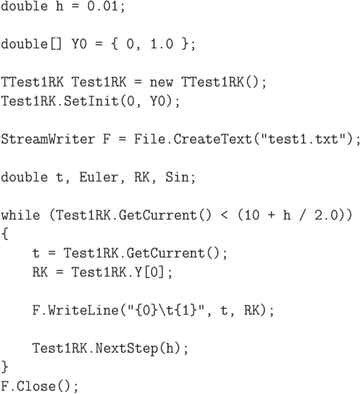 \begin{verbatim}
double h = 0.01;

double[] Y0 = { 0, 1.0 };

TTest1RK Test1RK = new TTest1RK();
Test1RK.SetInit(0, Y0);

StreamWriter F = File.CreateText("test1.txt");

double t, Euler, RK, Sin;

while (Test1RK.GetCurrent() < (10 + h / 2.0))
{
    t = Test1RK.GetCurrent();
    RK = Test1RK.Y[0];

    F.WriteLine("{0}\t{1}", t, RK);

    Test1RK.NextStep(h);
}
F.Close();

\end{verbatim}