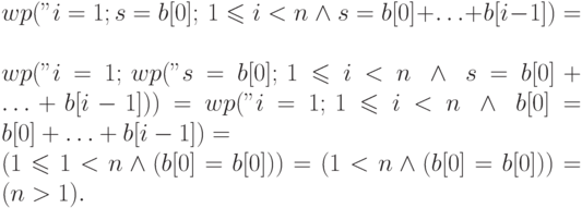 wp("i=1; s=b[0];", 1 \leqslant i < n \ \land \ s =
b[0]+\ldots+b[i-1] ) =\\
wp("i=1;", wp("s=b[0];", 1 \leqslant i < n \ \land \ s =
b[0]+\ldots+b[i-1])) =
wp("i=1;", 1 \leqslant i < n \ \land \ b[0] = 
b[0]+\ldots+b[i-1]) = \\
( 1 \leqslant 1 < n \land (b[0] =
b[0])) = (1<n \land (b[0] = b[0])) = (n>1).