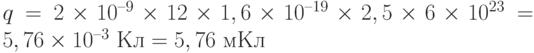q = 2\times 10^{–9}\times 12\times 1,6\times 10^{–19}\times 2,5\times 6\times 10^{23} = 5,76\times 10^{–3} \text{ Кл} = 5,76 \text{ мКл}