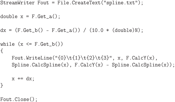 \begin{verbatim}
StreamWriter Fout = File.CreateText("spline.txt");

double x = F.Get_a();

dx = (F.Get_b() - F.Get_a()) / (10.0 * (double)N);

while (x <= F.Get_b())
{
    Fout.WriteLine("{0}\t{1}\t{2}\t{3}", x, F.CalcY(x),
    Spline.CalcSpline(x), F.CalcY(x) - Spline.CalcSpline(x));

    x += dx;
}

Fout.Close();
\end{verbatim}