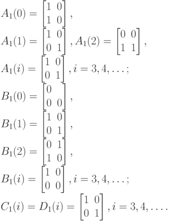 A_1(0)=
\left [
\begin {matrix}
1&0\\
1&0
\end {matrix}
\right ],\\
A_1(1)=
\left [
\begin {matrix}
1&0\\
0&1
\end {matrix}
\right ],
A_1(2)=
\left [
\begin {matrix}
0&0\\
1&1
\end {matrix}
\right ],\\
A_1(i)=
\left [
\begin {matrix}
1&0\\
0&1
\end {matrix}
\right ], i= 3, 4, \dots ;\\
B_1(0)=
\left [
\begin {matrix}
0&\\
0&0
\end {matrix}
\right ],\\
B_1(1)=
\left [
\begin {matrix}
1&0\\
0&1
\end {matrix}
\right ],\\
B_1(2)=
\left [
\begin {matrix}
0&1\\
1&0
\end {matrix}
\right ],\\
B_1(i)=
\left [
\begin {matrix}
1&0\\
0&0
\end {matrix}
\right ], i=3,4, \dots ;\\
C_1(i)=D_1(i)=
\left [
\begin {matrix}
1&0\\
0&1
\end {matrix}
\right ], i=3,4,\dots.