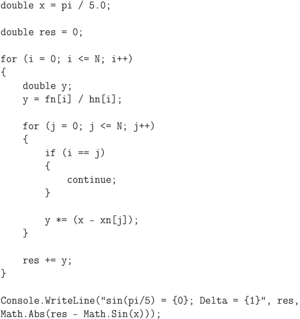\begin{verbatim}
double x = pi / 5.0;

double res = 0;

for (i = 0; i <= N; i++)
{
    double y;
    y = fn[i] / hn[i];

    for (j = 0; j <= N; j++)
    {
        if (i == j)
        {
            continue;
        }

        y *= (x - xn[j]);
    }

    res += y;
}

Console.WriteLine("sin(pi/5) = {0}; Delta = {1}", res,
Math.Abs(res - Math.Sin(x)));
\end{verbatim}