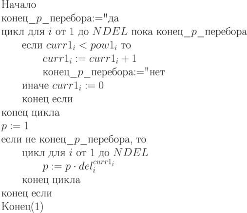 \begin{equation}\\
\text{Начало}\\
\text{конец\_$p$\_перебора$:=$"да"} \\
\text{цикл для $i$ от $1$ до $NDEL$
пока конец\_$p$\_перебора}\\
\text{\qquad если $curr1_i < pow1_i$ то}\\
\text{\qquad \qquad $curr1_i := curr1_i + 1$}\\
\text{\qquad \qquad конец\_$p$\_перебора$ :=$"нет"}\\
\text{\qquad иначе $curr1_i:= 0$}\\
\text{\qquad конец если}\\
\text{конец цикла }\\
\text{$p := 1$} \\
\text{если не конец\_$p$\_перебора, то}\\
\text{\qquad цикл для $i$ от $1$ до $NDEL$}\\
\text{\qquad \qquad $p := p\cdot del_i^{curr1_i}$}\\
\text{\qquad конец цикла}\\
\text{конец если }\\
\text{Конец}
\end{equation}