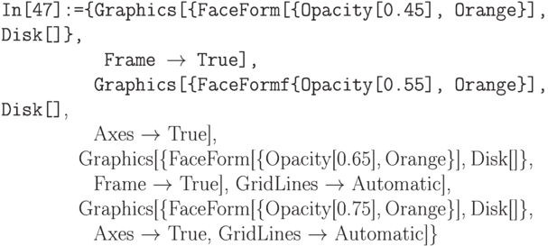 \tt 
In[47]:=\{Graphics[\{FaceForm[\{Opacity[0.45], Orange\}], Disk[]\},\\
\phantom{In[47]:=\{G}Frame $\to$ True], \\
\phantom{In[47]:=\{}Graphics[\{FaceFormf\{Opacity[0.55], Orange\}], Disk[]},\\
\phantom{In[47]:=\{G}Axes $\to$  True], \\
\phantom{In[47]:=\{}Graphics[\{FaceForm[\{Opacity[0.65], Orange\}], Disk[]\},\\
\phantom{In[47]:=\{G}Frame $\to$ True], GridLines $\to$ Automatic],\\
\phantom{In[47]:=\{}Graphics[\{FaceForm[\{Opacity[0.75], Orange\}], Disk[]\},\\
\phantom{In[47]:=\{G}Axes $\to$ True, GridLines $\to$ Automatic]\}
