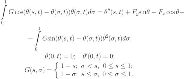 \begin{gather*}
 \int\limits_0^1 {G \cos (\theta (s, t) - \theta ({\sigma}, t)) \ddot  \theta ({\sigma}, t)d {\sigma}} = {\theta}^{\prime\prime}(s, t) + F_y {\sin}\theta - F_x \cos \theta - \\ 
 - \int\limits_0^1 {G {\sin}(\theta (s, t) - \theta ({\sigma}, t)) \dot \theta ^2 ({\sigma}, t)d {\sigma}} . \\ 
 \theta (0, t) = 0; \quad \theta^{\prime}(0, t) = 0; \\ 
G(s, {\sigma}) = \left\{ \begin{array}{ccc}
 {1 - s;} & {{\sigma} < s, } & {0 \le s \le 1;} \\  
 {1 - {\sigma};} & {s \le {\sigma}, } & {0 \le {\sigma}\le 1.} \\
\end{array} \right.
 \end{gather*}